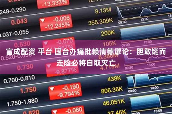 富成配资 平台 国台办痛批赖清德谬论：胆敢铤而走险必将自取灭亡