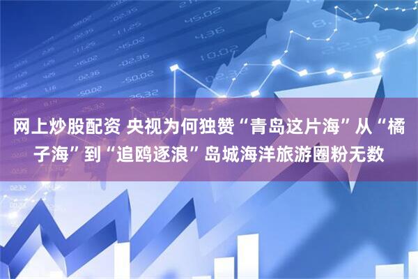 网上炒股配资 央视为何独赞“青岛这片海”从“橘子海”到“追鸥逐浪”岛城海洋旅游圈粉无数