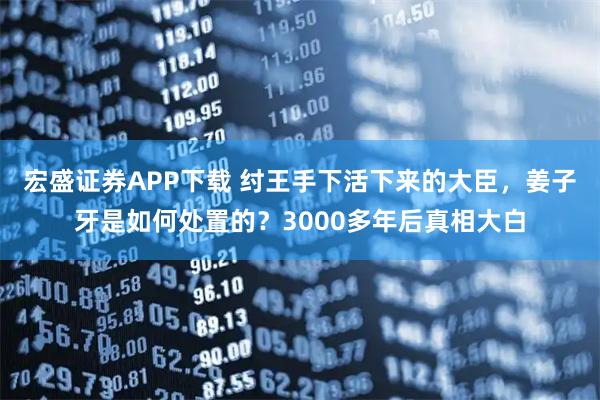 宏盛证券APP下载 纣王手下活下来的大臣，姜子牙是如何处置的？3000多年后真相大白