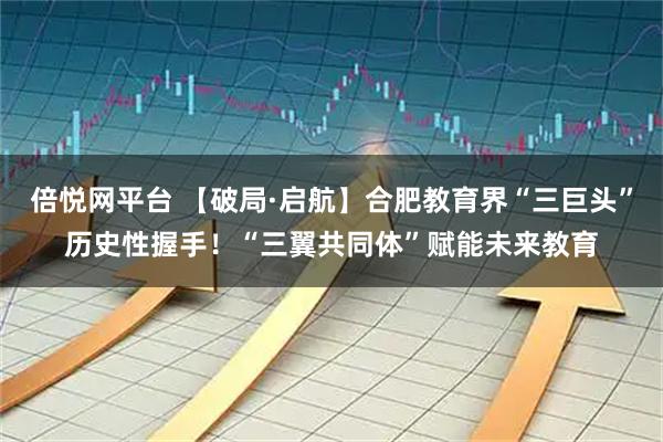 倍悦网平台 【破局·启航】合肥教育界“三巨头”历史性握手！“三翼共同体”赋能未来教育