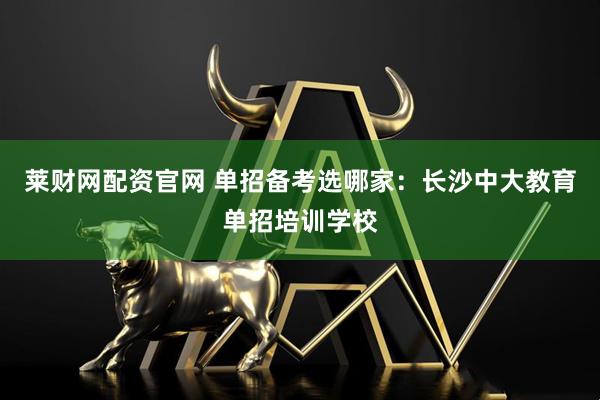 莱财网配资官网 单招备考选哪家：长沙中大教育单招培训学校
