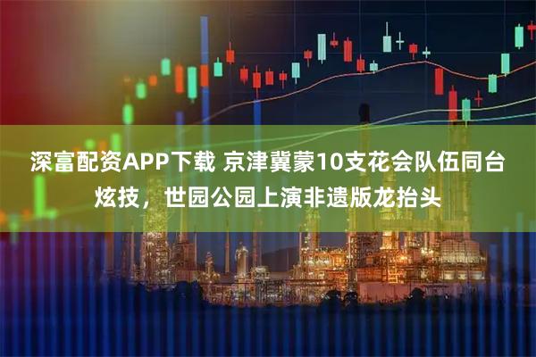 深富配资APP下载 京津冀蒙10支花会队伍同台炫技，世园公园上演非遗版龙抬头