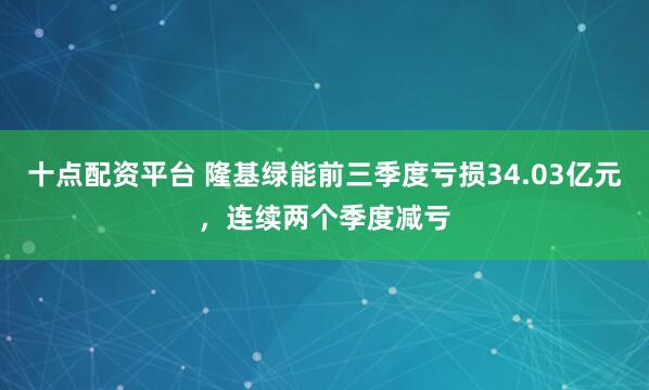 十点配资平台 隆基绿能前三季度亏损34.03亿元，连续两个季度减亏