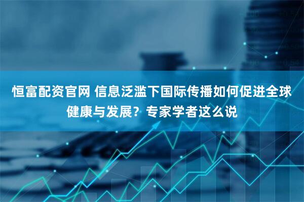 恒富配资官网 信息泛滥下国际传播如何促进全球健康与发展？专家学者这么说