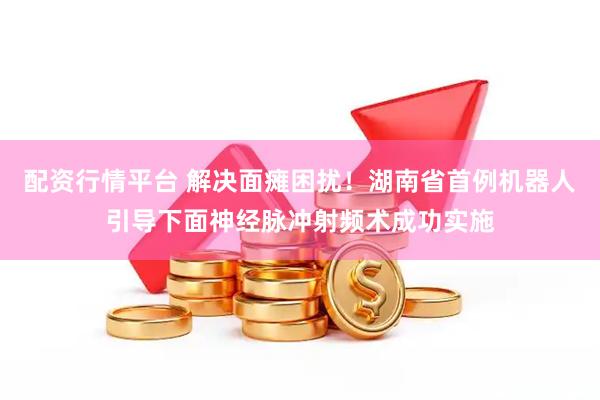 配资行情平台 解决面瘫困扰！湖南省首例机器人引导下面神经脉冲射频术成功实施