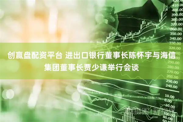 创赢盘配资平台 进出口银行董事长陈怀宇与海信集团董事长贾少谦举行会谈