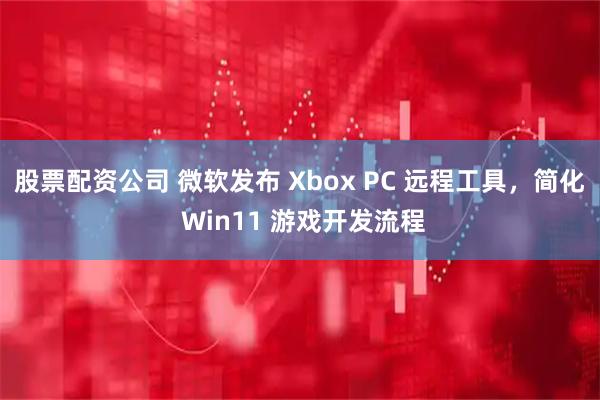股票配资公司 微软发布 Xbox PC 远程工具，简化 Win11 游戏开发流程
