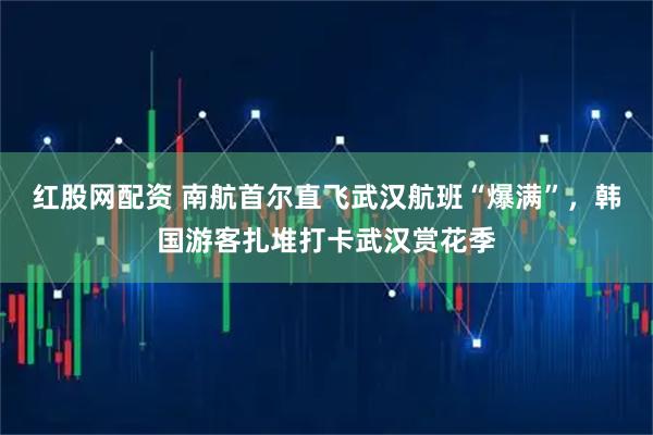 红股网配资 南航首尔直飞武汉航班“爆满”，韩国游客扎堆打卡武汉赏花季