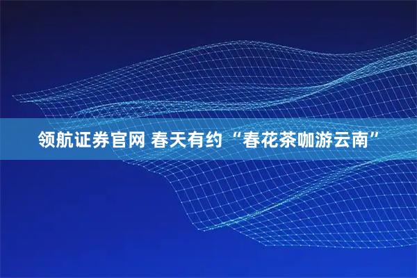 领航证券官网 春天有约 “春花茶咖游云南”