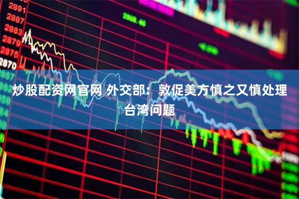 炒股配资网官网 外交部：敦促美方慎之又慎处理台湾问题