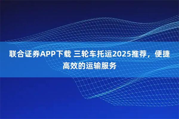 联合证券APP下载 三轮车托运2025推荐，便捷高效的运输服务