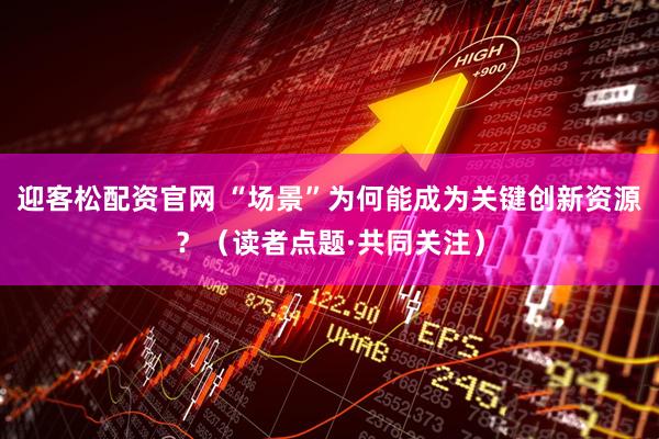 迎客松配资官网 “场景”为何能成为关键创新资源？（读者点题·共同关注）