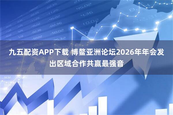 九五配资APP下载 博鳌亚洲论坛2026年年会发出区域合作共赢最强音