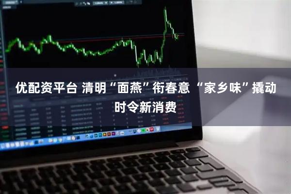 优配资平台 清明“面燕”衔春意 “家乡味”撬动时令新消费