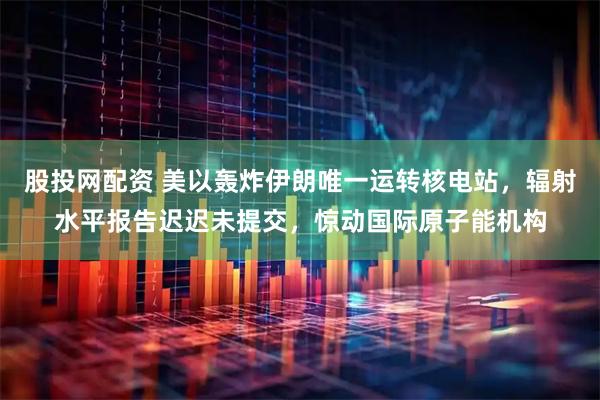 股投网配资 美以轰炸伊朗唯一运转核电站，辐射水平报告迟迟未提交，惊动国际原子能机构