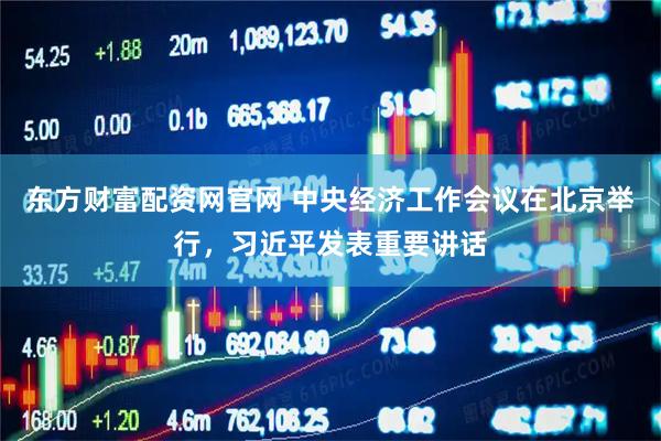东方财富配资网官网 中央经济工作会议在北京举行，习近平发表重要讲话