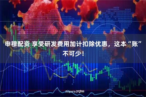 申穆配资 享受研发费用加计扣除优惠，这本“账”不可少！