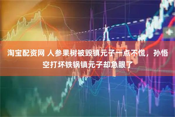 淘宝配资网 人参果树被毁镇元子一点不慌，孙悟空打坏铁锅镇元子却急眼了