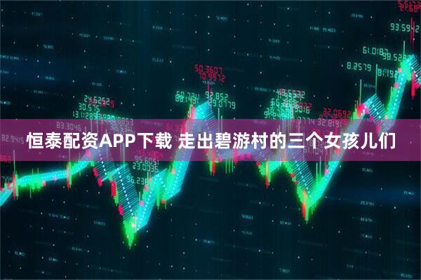 恒泰配资APP下载 走出碧游村的三个女孩儿们