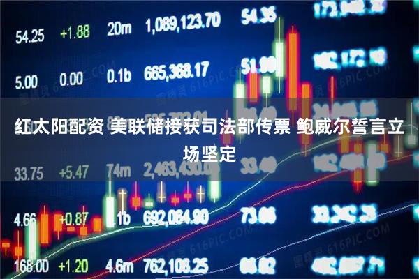 红太阳配资 美联储接获司法部传票 鲍威尔誓言立场坚定