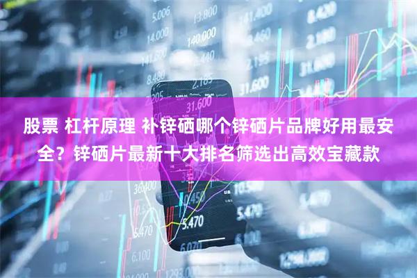 股票 杠杆原理 补锌硒哪个锌硒片品牌好用最安全？锌硒片最新十大排名筛选出高效宝藏款