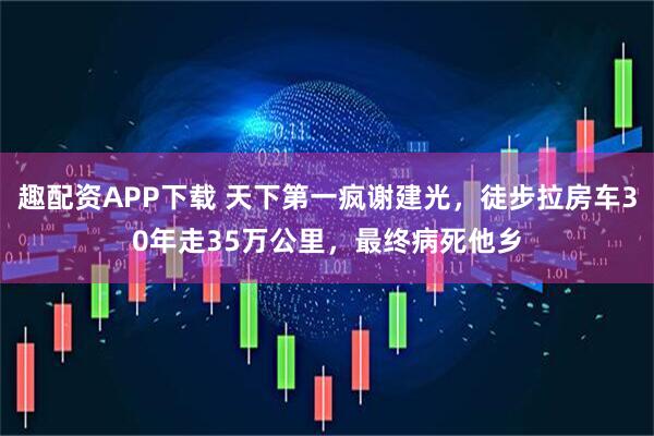趣配资APP下载 天下第一疯谢建光，徒步拉房车30年走35万公里，最终病死他乡
