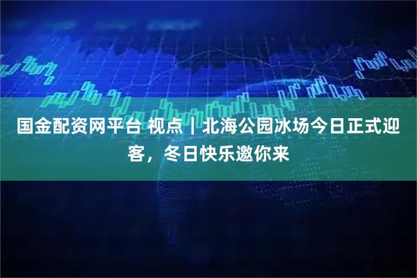 国金配资网平台 视点｜北海公园冰场今日正式迎客，冬日快乐邀你来