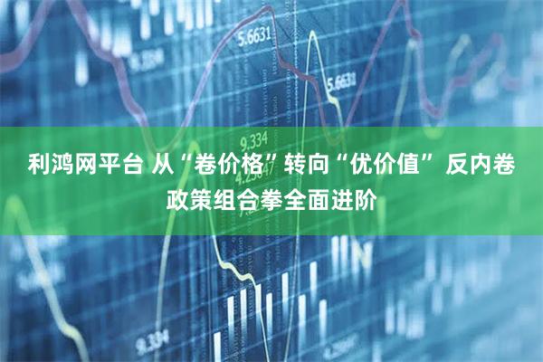 利鸿网平台 从“卷价格”转向“优价值” 反内卷政策组合拳全面进阶