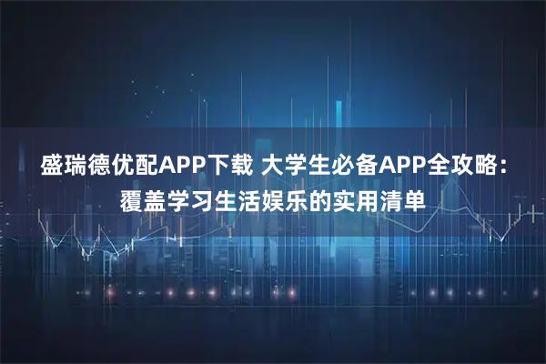 盛瑞德优配APP下载 大学生必备APP全攻略：覆盖学习生活娱乐的实用清单