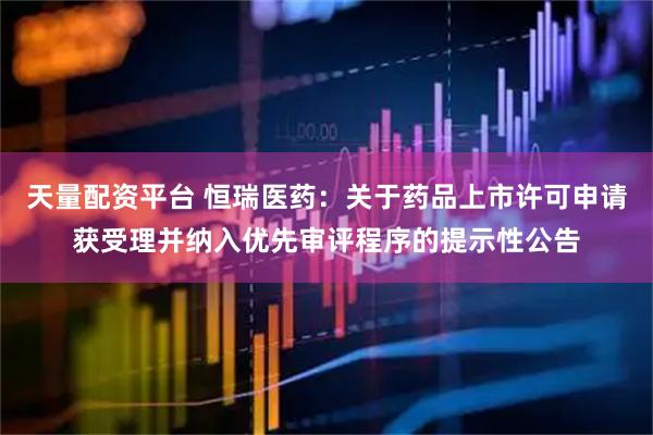 天量配资平台 恒瑞医药：关于药品上市许可申请获受理并纳入优先审评程序的提示性公告