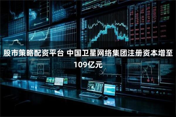 股市策略配资平台 中国卫星网络集团注册资本增至109亿元
