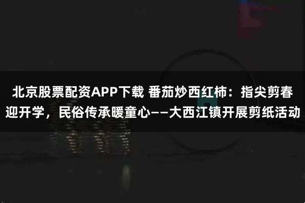 北京股票配资APP下载 番茄炒西红柿：指尖剪春迎开学，民俗传承暖童心——大西江镇开展剪纸活动