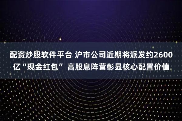 配资炒股软件平台 沪市公司近期将派发约2600亿“现金红包” 高股息阵营彰显核心配置价值