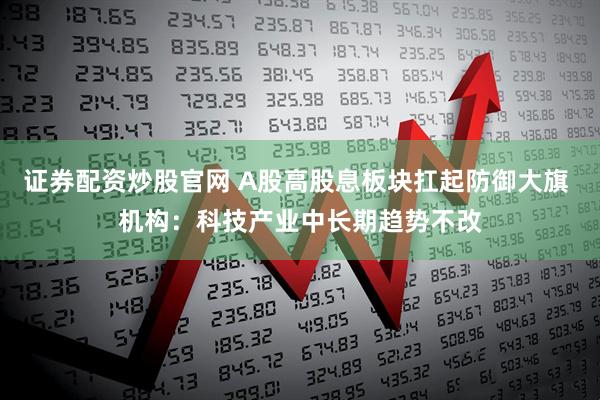 证券配资炒股官网 A股高股息板块扛起防御大旗 机构：科技产业中长期趋势不改