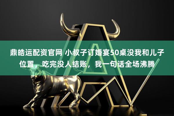 鼎皓运配资官网 小叔子订婚宴50桌没我和儿子位置，吃完没人结账，我一句话全场沸腾